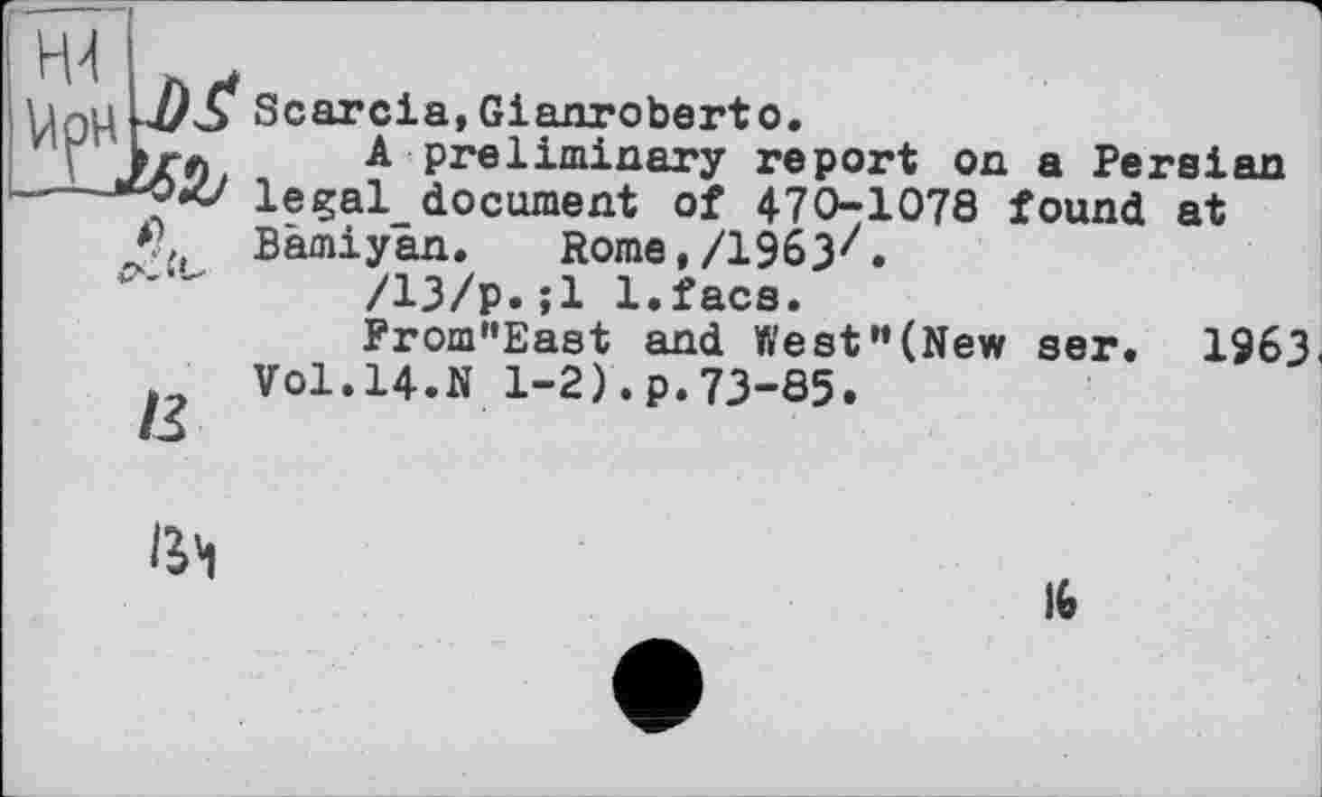 ﻿UoH М Scarcia,Gianroberto.
Z'V МГЛ A preliminary report on a Persian ---^OZ/ legal document of 470-1078 found at *?>, Bâmiyan. Rome,/1963z.
/13/р.;1 l.facs.
From’'East and West "(New ser. 1963, Vol.14.N 1-2).p.73-85.

lit
16